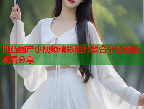 凹凸国产小视频精彩短片聚合平台轻松观看分享