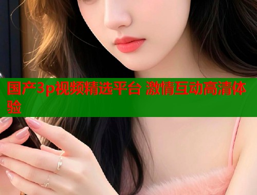 国产3p视频精选平台 激情互动高清体验