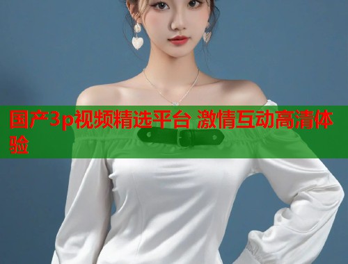 国产3p视频精选平台 激情互动高清体验
