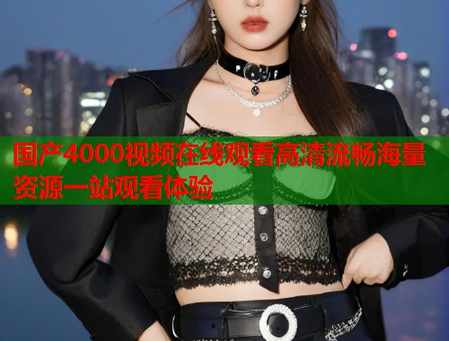 国产4000视频在线观看高清流畅海量资源一站观看体验