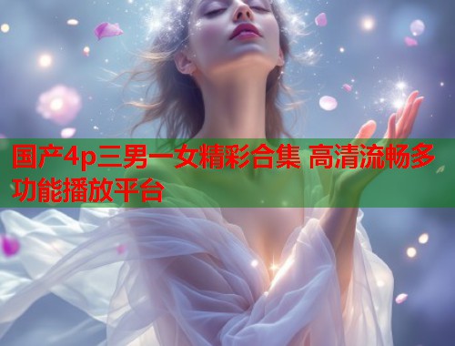 国产4p三男一女精彩合集 高清流畅多功能播放平台