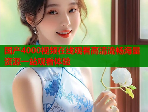 国产4000视频在线观看高清流畅海量资源一站观看体验