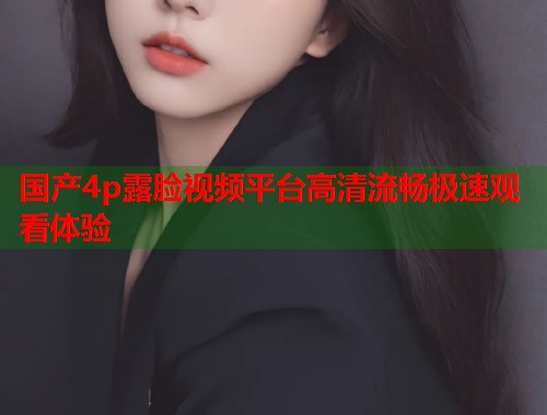 国产4p露脸视频平台高清流畅极速观看体验