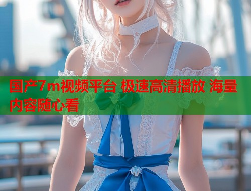 国产7m视频平台 极速高清播放 海量内容随心看