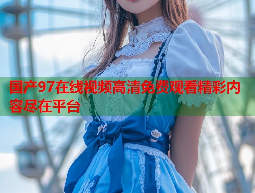 国产97在线视频高清免费观看精彩内容尽在平台