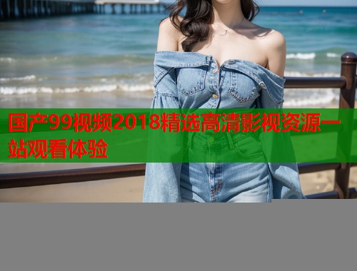国产99视频2018精选高清影视资源一站观看体验