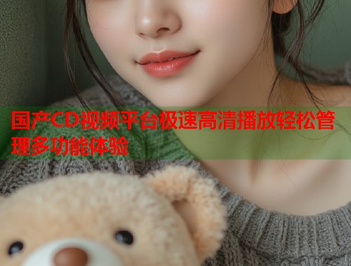 国产CD视频平台极速高清播放轻松管理多功能体验