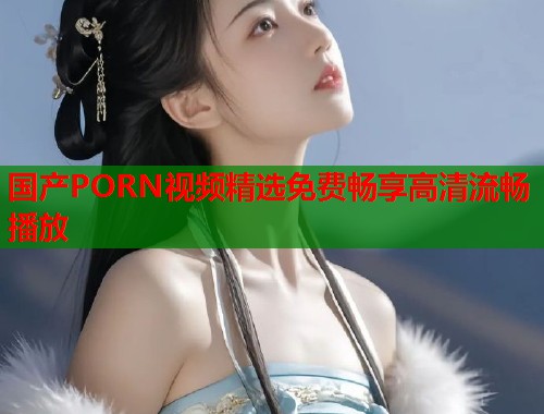 国产PORN视频精选免费畅享高清流畅播放