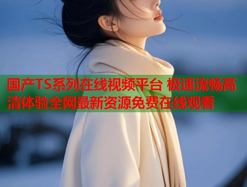 国产TS系列在线视频平台 极速流畅高清体验全网最新资源免费在线观看