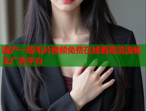 国产一级毛片视频免费在线看高清流畅无广告平台