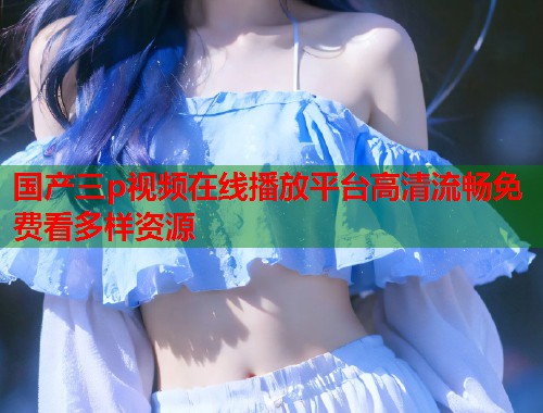 国产三p视频在线播放平台高清流畅免费看多样资源