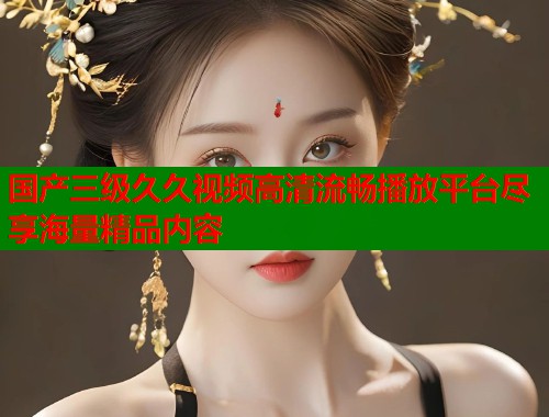 国产三级久久视频高清流畅播放平台尽享海量精品内容