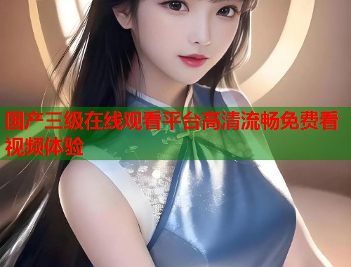 国产三级在线观看平台高清流畅免费看视频体验