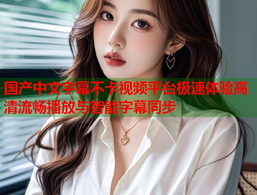 国产中文字幕不卡视频平台极速体验高清流畅播放与智能字幕同步
