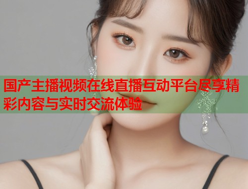 国产主播视频在线直播互动平台尽享精彩内容与实时交流体验