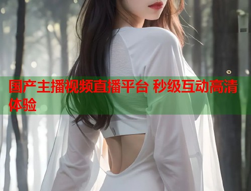 国产主播视频直播平台 秒级互动高清体验