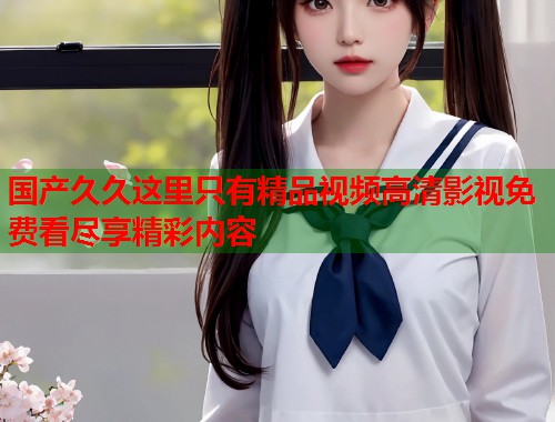 国产久久这里只有精品视频高清影视免费看尽享精彩内容