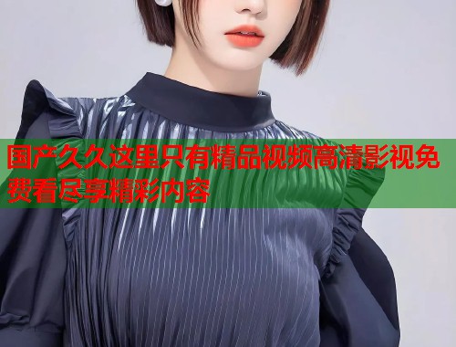 国产久久这里只有精品视频高清影视免费看尽享精彩内容