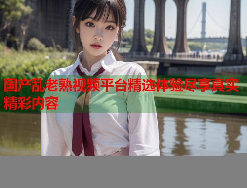 国产乱老熟视频平台精选体验尽享真实精彩内容
