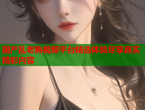国产乱老熟视频平台精选体验尽享真实精彩内容