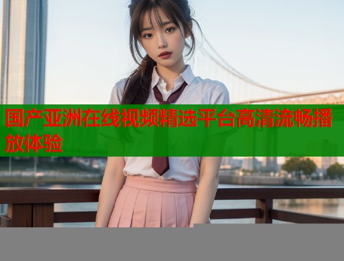 国产亚洲在线视频精选平台高清流畅播放体验