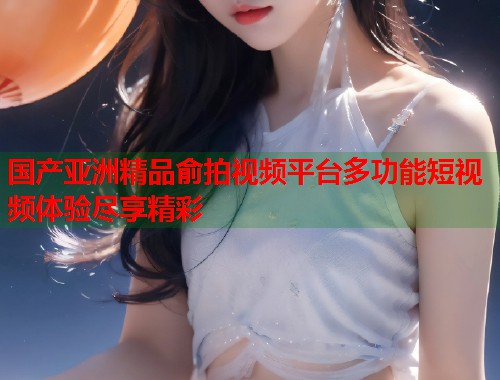 国产亚洲精品俞拍视频平台多功能短视频体验尽享精彩
