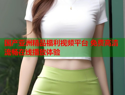 国产亚洲精品福利视频平台 免费高清流畅在线播放体验