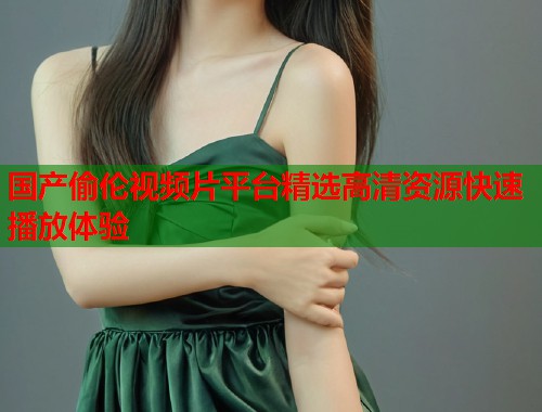 国产偷伦视频片平台精选高清资源快速播放体验