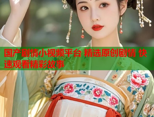 国产剧情小视频平台 精选原创剧情 快速观看精彩故事