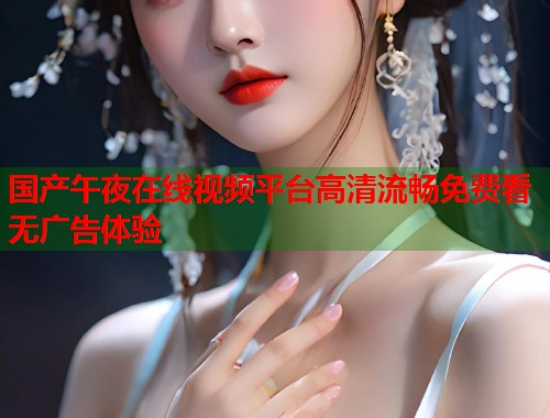 国产午夜在线视频平台高清流畅免费看无广告体验