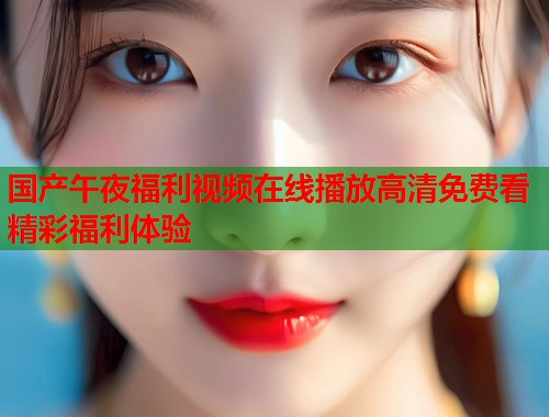 国产午夜福利视频在线播放高清免费看精彩福利体验