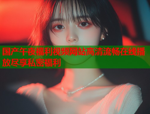 国产午夜福利视频网站高清流畅在线播放尽享私密福利