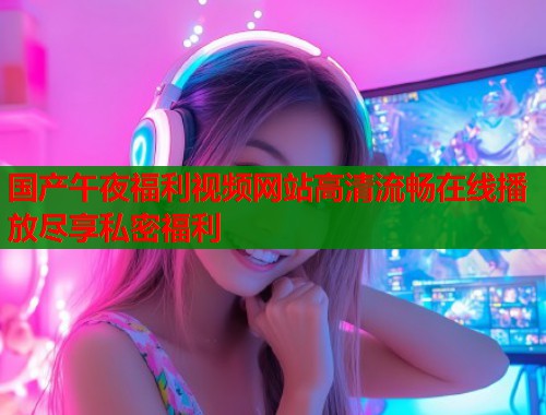 国产午夜福利视频网站高清流畅在线播放尽享私密福利