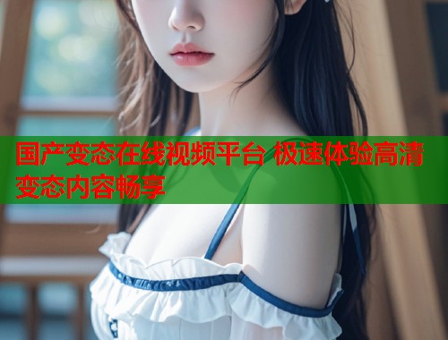 国产变态在线视频平台 极速体验高清变态内容畅享