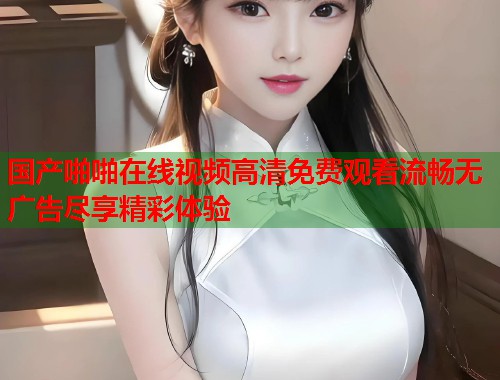 国产啪啪在线视频高清免费观看流畅无广告尽享精彩体验