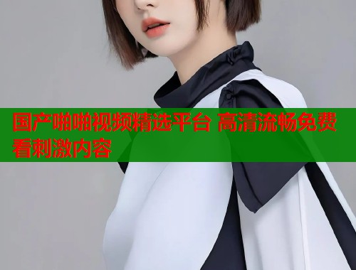 国产啪啪视频精选平台 高清流畅免费看刺激内容