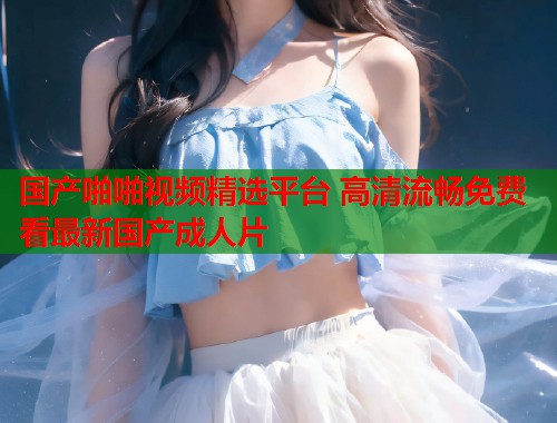 国产啪啪视频精选平台 高清流畅免费看最新国产成人片