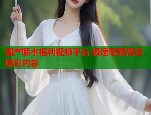 国产喷水福利视频平台 极速观看高清喷彩内容