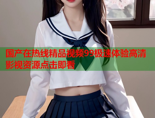 国产在热线精品视频99极速体验高清影视资源点击即看