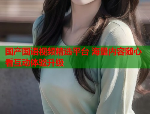 国产国语视频精选平台 海量内容随心看互动体验升级