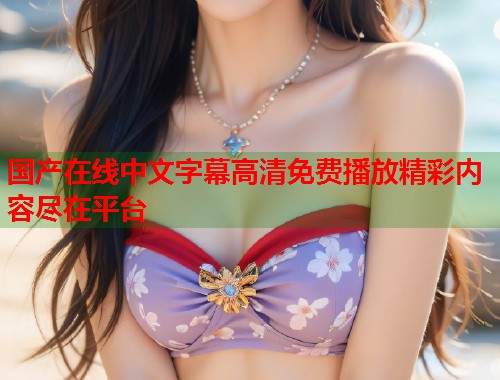 国产在线中文字幕高清免费播放精彩内容尽在平台