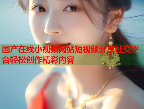 国产在线小视频网站短视频分享社交平台轻松创作精彩内容