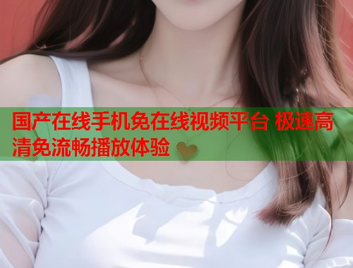 国产在线手机免在线视频平台 极速高清免流畅播放体验