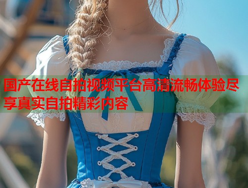 国产在线自拍视频平台高清流畅体验尽享真实自拍精彩内容