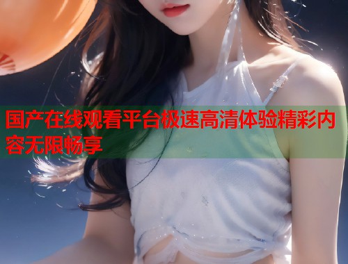 国产在线观看平台极速高清体验精彩内容无限畅享