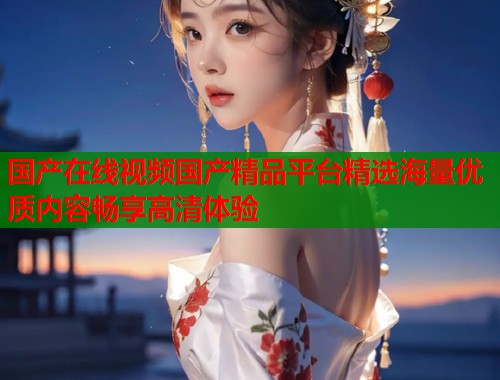 国产在线视频国产精品平台精选海量优质内容畅享高清体验