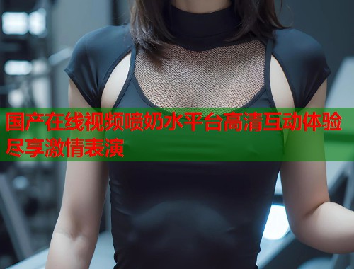 国产在线视频喷奶水平台高清互动体验尽享激情表演