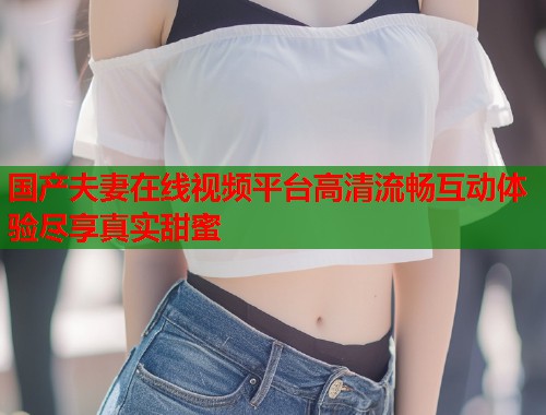国产夫妻在线视频平台高清流畅互动体验尽享真实甜蜜