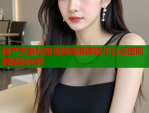 国产夫妻私密视频高清体验平台点击即看精彩内容