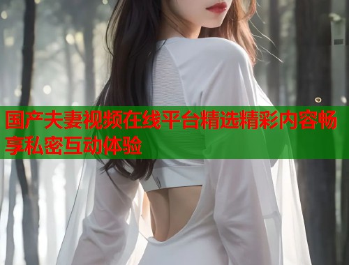 国产夫妻视频在线平台精选精彩内容畅享私密互动体验